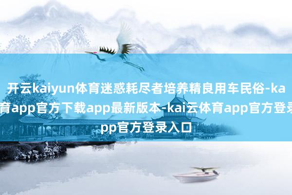 开云kaiyun体育迷惑耗尽者培养精良用车民俗-kai云体育app官方下载app最新版本-kai云体育app官方登录入口