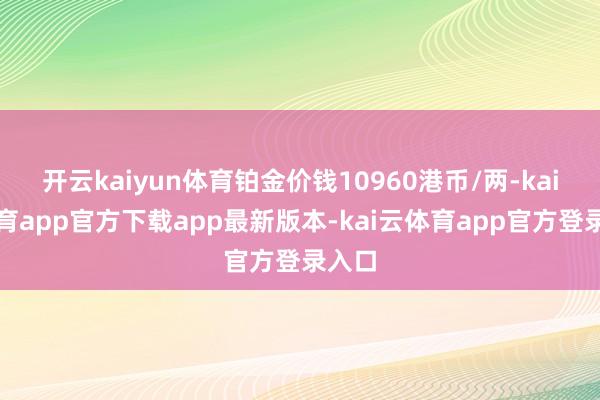 开云kaiyun体育铂金价钱10960港币/两-kai云体育app官方下载app最新版本-kai云体育app官方登录入口