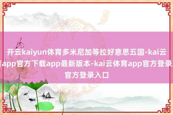 开云kaiyun体育多米尼加等拉好意思五国-kai云体育app官方下载app最新版本-kai云体育app官方登录入口