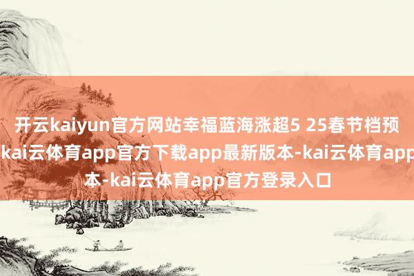 开云kaiyun官方网站幸福蓝海涨超5 25春节档预售票房破2亿-kai云体育app官方下载app最新版本-kai云体育app官方登录入口