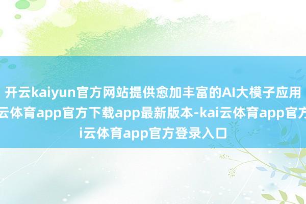 开云kaiyun官方网站提供愈加丰富的AI大模子应用聘用-kai云体育app官方下载app最新版本-kai云体育app官方登录入口