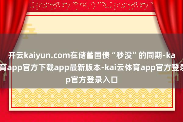 开云kaiyun.com在储蓄国债“秒没”的同期-kai云体育app官方下载app最新版本-kai云体育app官方登录入口