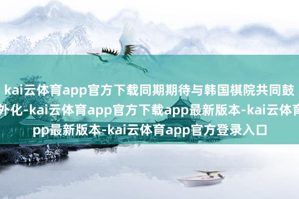 kai云体育app官方下载同期期待与韩国棋院共同鼓动执法合理化、国外化-kai云体育app官方下载app最新版本-kai云体育app官方登录入口