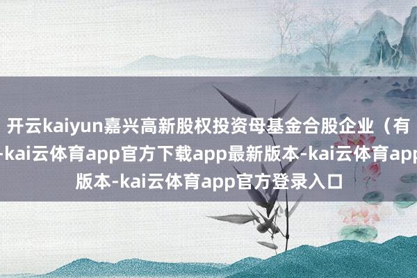 开云kaiyun嘉兴高新股权投资母基金合股企业(有限合股)成就-kai云体育app官方下载app最新版本-kai云体育app官方登录入口