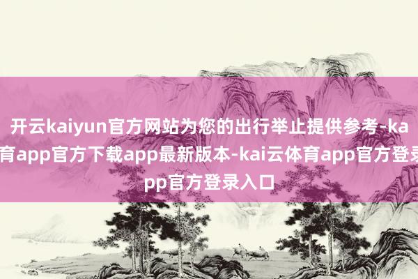 开云kaiyun官方网站为您的出行举止提供参考-kai云体育app官方下载app最新版本-kai云体育app官方登录入口