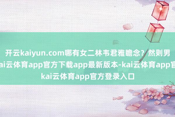 开云kaiyun.com哪有女二林韦君雅瞻念？然则男主不要她-kai云体育app官方下载app最新版本-kai云体育app官方登录入口
