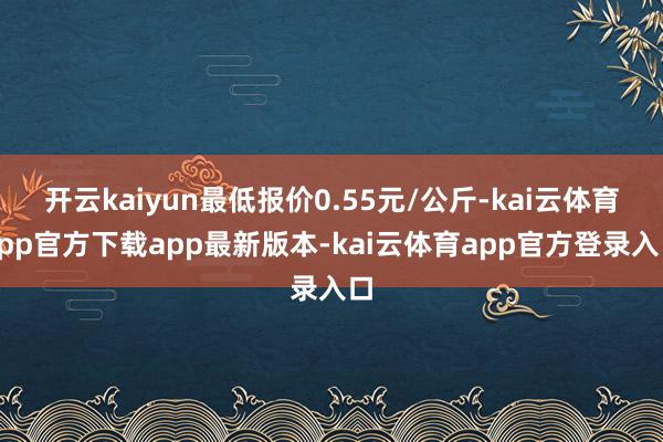 开云kaiyun最低报价0.55元/公斤-kai云体育app官方下载app最新版本-kai云体育app官方登录入口