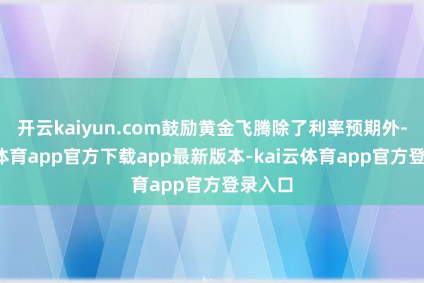 开云kaiyun.com鼓励黄金飞腾除了利率预期外-kai云体育app官方下载app最新版本-kai云体育app官方登录入口