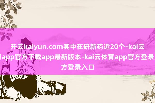 开云kaiyun.com其中在研新药近20个-kai云体育app官方下载app最新版本-kai云体育app官方登录入口