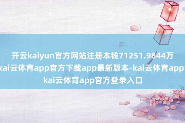 开云kaiyun官方网站注册本钱71251.9844万东谈主民币-kai云体育app官方下载app最新版本-kai云体育app官方登录入口