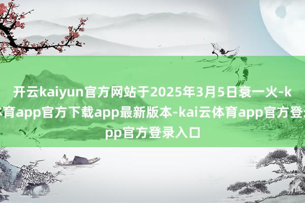 开云kaiyun官方网站于2025年3月5日衰一火-kai云体育app官方下载app最新版本-kai云体育app官方登录入口