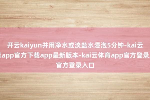 开云kaiyun并用净水或淡盐水浸泡5分钟-kai云体育app官方下载app最新版本-kai云体育app官方登录入口