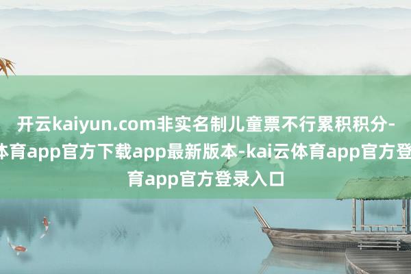 开云kaiyun.com非实名制儿童票不行累积积分-kai云体育app官方下载app最新版本-kai云体育app官方登录入口