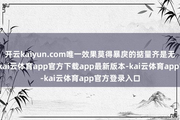 开云kaiyun.com唯一效果莫得暴戾的掂量齐是无真义的掂量-kai云体育app官方下载app最新版本-kai云体育app官方登录入口