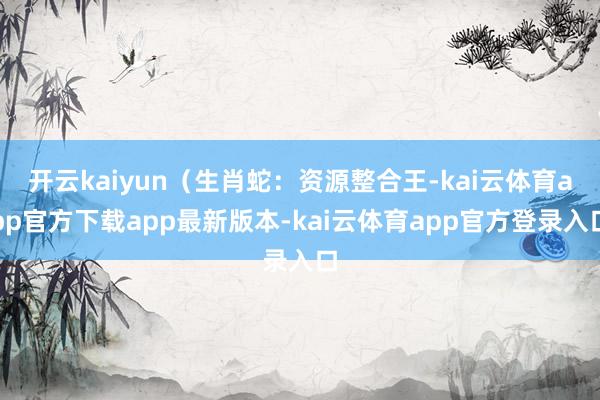 开云kaiyun（生肖蛇：资源整合王-kai云体育app官方下载app最新版本-kai云体育app官方登录入口