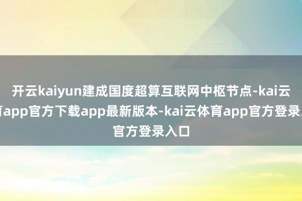 开云kaiyun建成国度超算互联网中枢节点-kai云体育app官方下载app最新版本-kai云体育app官方登录入口