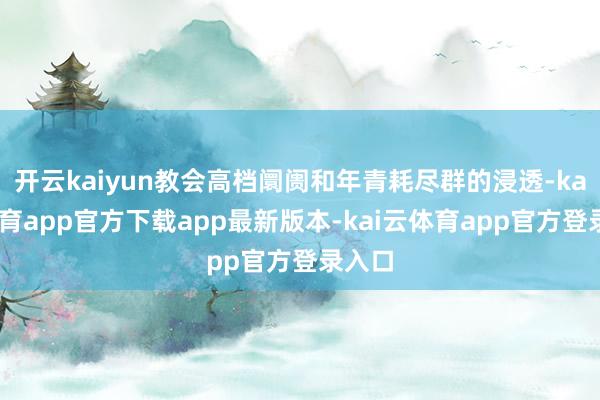 开云kaiyun教会高档阛阓和年青耗尽群的浸透-kai云体育app官方下载app最新版本-kai云体育app官方登录入口