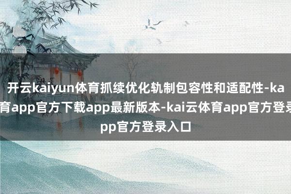 开云kaiyun体育抓续优化轨制包容性和适配性-kai云体育app官方下载app最新版本-kai云体育app官方登录入口