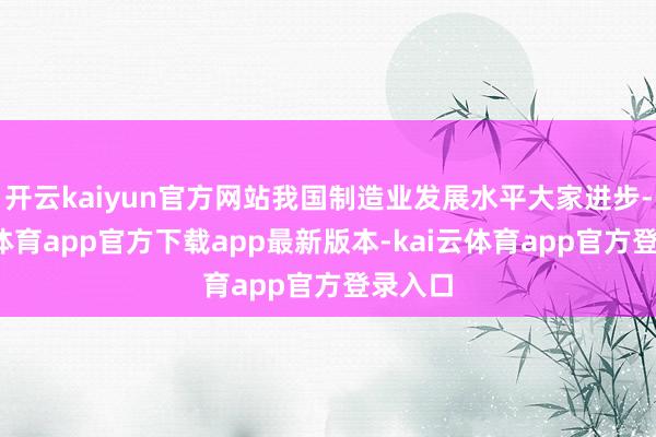 开云kaiyun官方网站我国制造业发展水平大家进步-kai云体育app官方下载app最新版本-kai云体育app官方登录入口