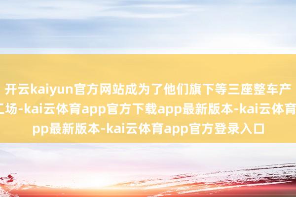 开云kaiyun官方网站成为了他们旗下等三座整车产量达到40万辆的工场-kai云体育app官方下载app最新版本-kai云体育app官方登录入口