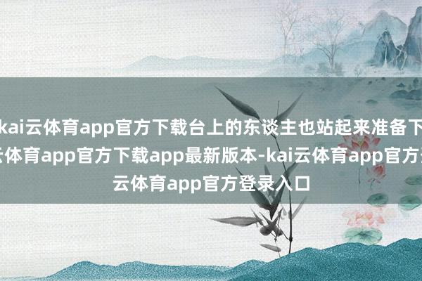 kai云体育app官方下载台上的东谈主也站起来准备下台-kai云体育app官方下载app最新版本-kai云体育app官方登录入口
