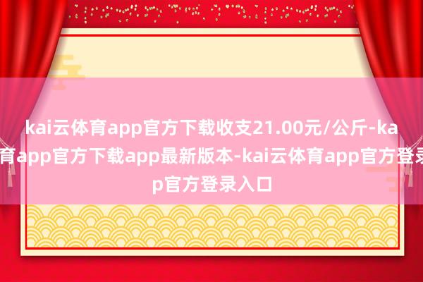 kai云体育app官方下载收支21.00元/公斤-kai云体育app官方下载app最新版本-kai云体育app官方登录入口