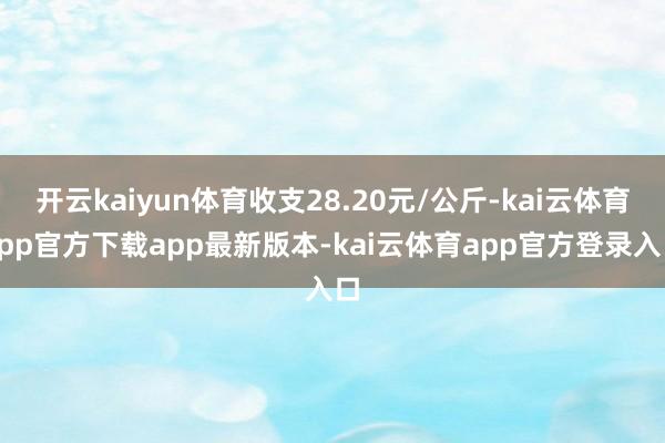 开云kaiyun体育收支28.20元/公斤-kai云体育app官方下载app最新版本-kai云体育app官方登录入口