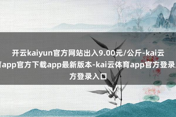 开云kaiyun官方网站出入9.00元/公斤-kai云体育app官方下载app最新版本-kai云体育app官方登录入口