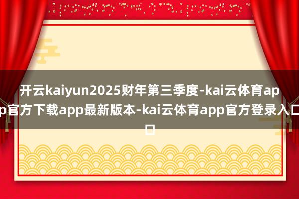 开云kaiyun2025财年第三季度-kai云体育app官方下载app最新版本-kai云体育app官方登录入口