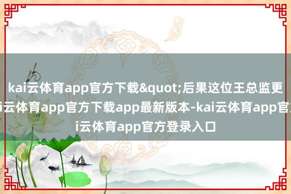 kai云体育app官方下载"后果这位王总监更来劲了-kai云体育app官方下载app最新版本-kai云体育app官方登录入口