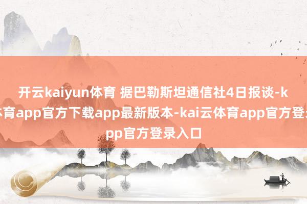 开云kaiyun体育 　　据巴勒斯坦通信社4日报谈-kai云体育app官方下载app最新版本-kai云体育app官方登录入口