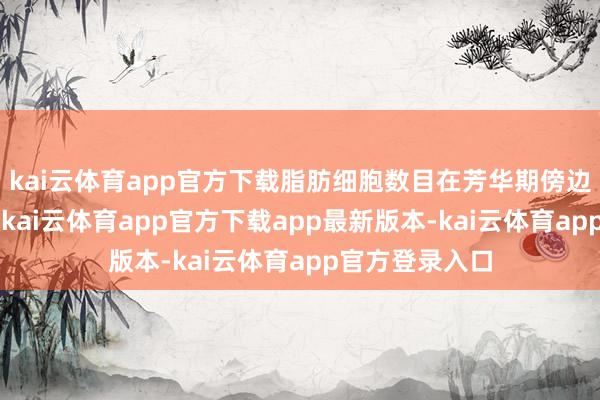 kai云体育app官方下载脂肪细胞数目在芳华期傍边达到“峰值”-kai云体育app官方下载app最新版本-kai云体育app官方登录入口