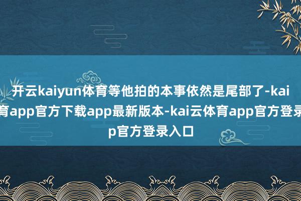 开云kaiyun体育等他拍的本事依然是尾部了-kai云体育app官方下载app最新版本-kai云体育app官方登录入口