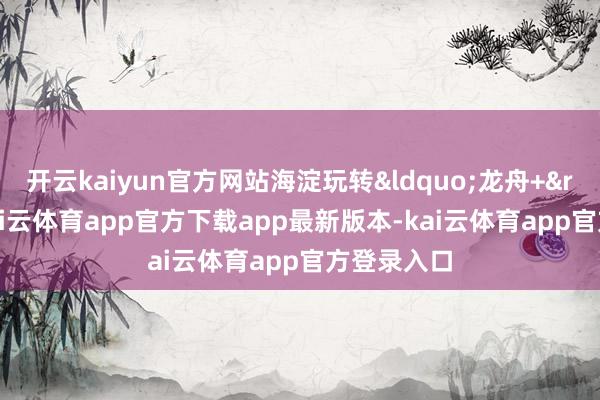 开云kaiyun官方网站海淀玩转&ldquo;龙舟+&rdquo;-kai云体育app官方下载app最新版本-kai云体育app官方登录入口