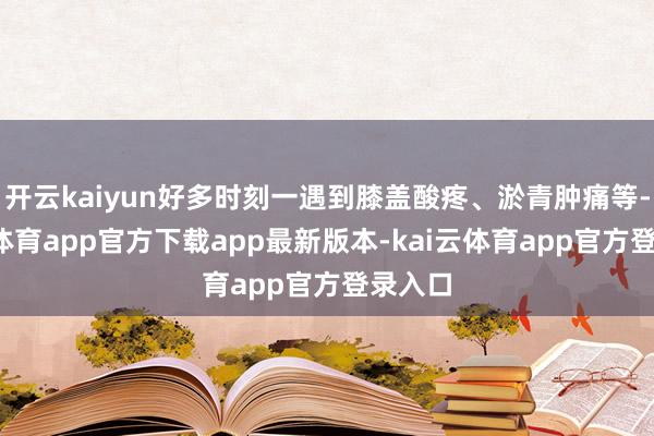 开云kaiyun好多时刻一遇到膝盖酸疼、淤青肿痛等-kai云体育app官方下载app最新版本-kai云体育app官方登录入口