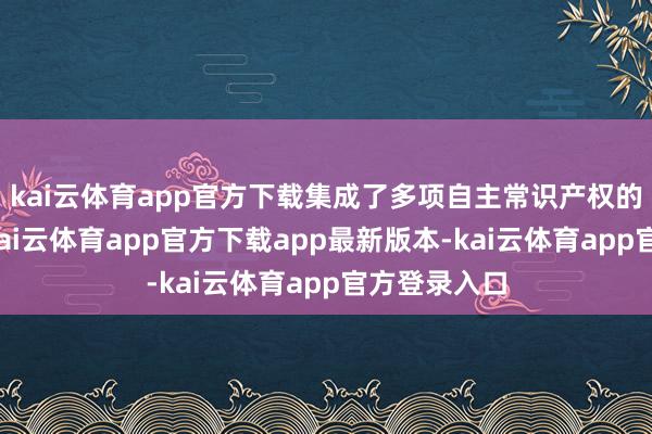 kai云体育app官方下载集成了多项自主常识产权的中枢技艺-kai云体育app官方下载app最新版本-kai云体育app官方登录入口