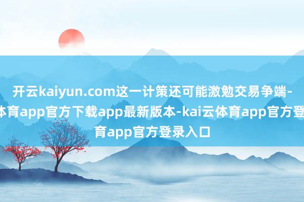 开云kaiyun.com这一计策还可能激勉交易争端-kai云体育app官方下载app最新版本-kai云体育app官方登录入口