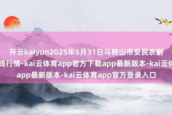 开云kaiyun2025年5月31日马鞍山市安民农副家具交易有限公司价钱行情-kai云体育app官方下载app最新版本-kai云体育app官方登录入口