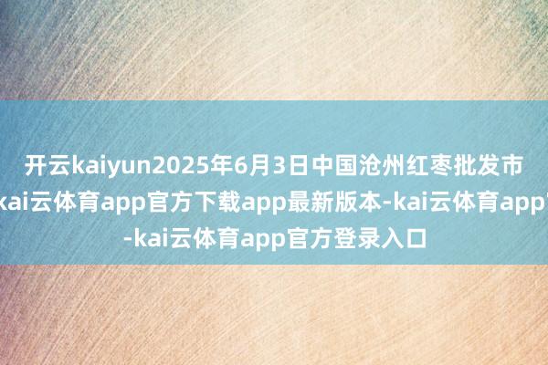 开云kaiyun2025年6月3日中国沧州红枣批发市集价钱行情-kai云体育app官方下载app最新版本-kai云体育app官方登录入口