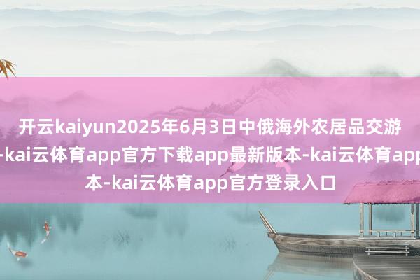 开云kaiyun2025年6月3日中俄海外农居品交游中心价钱行情-kai云体育app官方下载app最新版本-kai云体育app官方登录入口