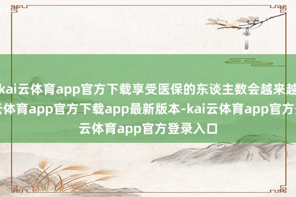 kai云体育app官方下载享受医保的东谈主数会越来越多-kai云体育app官方下载app最新版本-kai云体育app官方登录入口
