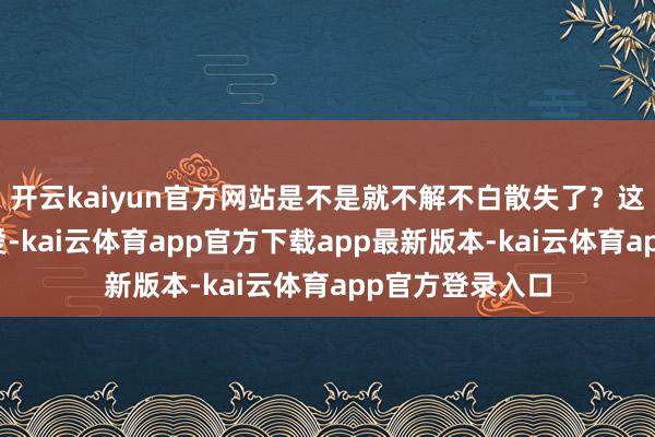 开云kaiyun官方网站是不是就不解不白散失了？这种担忧不无敬爱-kai云体育app官方下载app最新版本-kai云体育app官方登录入口