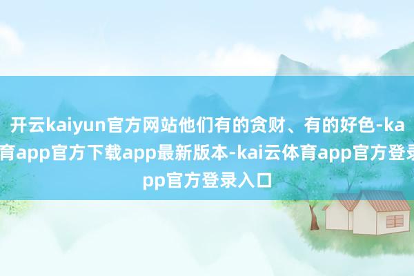 开云kaiyun官方网站他们有的贪财、有的好色-kai云体育app官方下载app最新版本-kai云体育app官方登录入口
