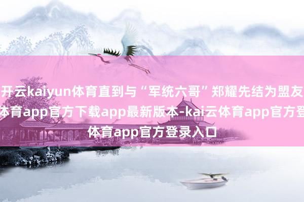 开云kaiyun体育直到与“军统六哥”郑耀先结为盟友-kai云体育app官方下载app最新版本-kai云体育app官方登录入口