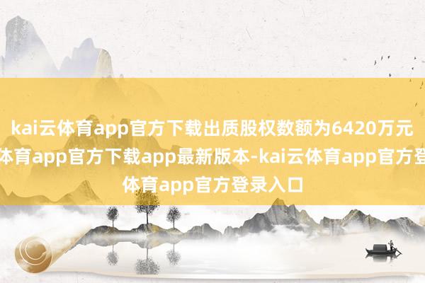 kai云体育app官方下载出质股权数额为6420万元-kai云体育app官方下载app最新版本-kai云体育app官方登录入口