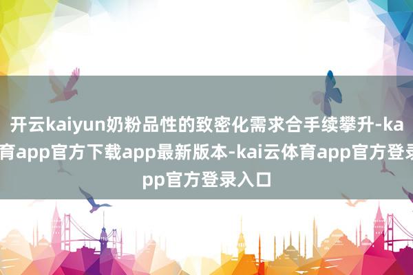 开云kaiyun奶粉品性的致密化需求合手续攀升-kai云体育app官方下载app最新版本-kai云体育app官方登录入口