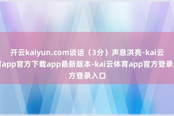 开云kaiyun.com谈话(3分)声息洪亮-kai云体育app官方下载app最新版本-kai云体育app官方登录入口