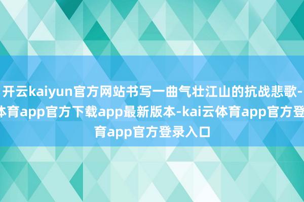开云kaiyun官方网站书写一曲气壮江山的抗战悲歌-kai云体育app官方下载app最新版本-kai云体育app官方登录入口