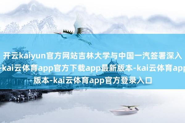 开云kaiyun官方网站吉林大学与中国一汽签署深入政策互助契约-kai云体育app官方下载app最新版本-kai云体育app官方登录入口