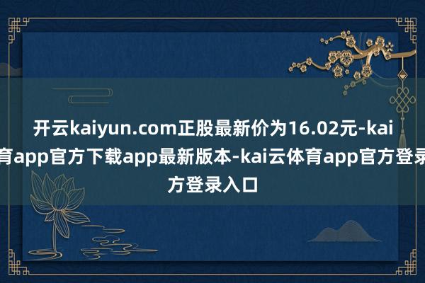 开云kaiyun.com正股最新价为16.02元-kai云体育app官方下载app最新版本-kai云体育app官方登录入口